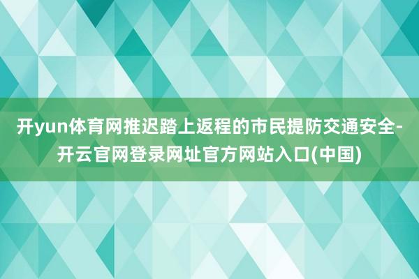 开yun体育网推迟踏上返程的市民提防交通安全-开云官网登录网址官方网站入口(中国)
