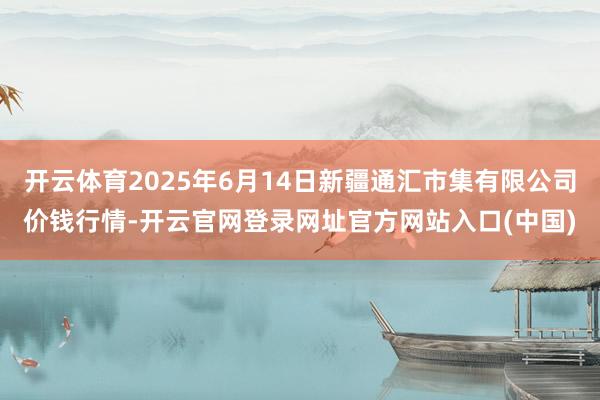开云体育2025年6月14日新疆通汇市集有限公司价钱行情-开云官网登录网址官方网站入口(中国)