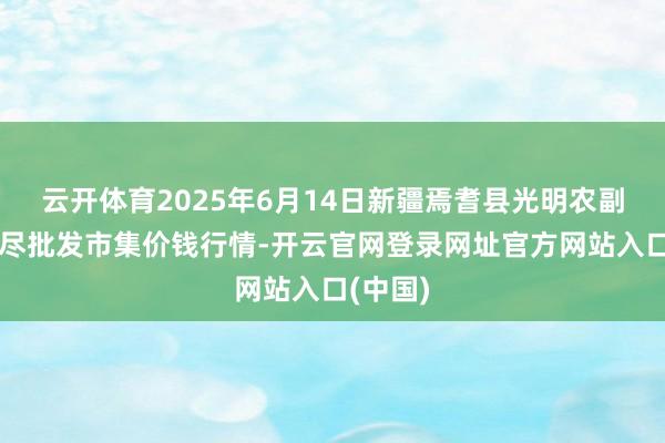 云开体育2025年6月14日新疆焉耆县光明农副产物详尽批发市集价钱行情-开云官网登录网址官方网站入口(中国)