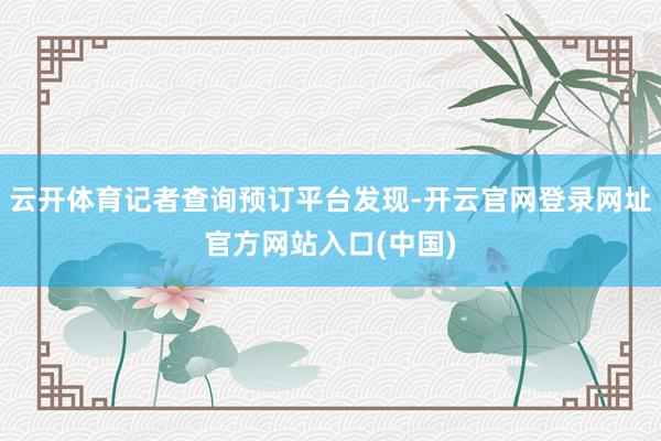 云开体育记者查询预订平台发现-开云官网登录网址官方网站入口(中国)
