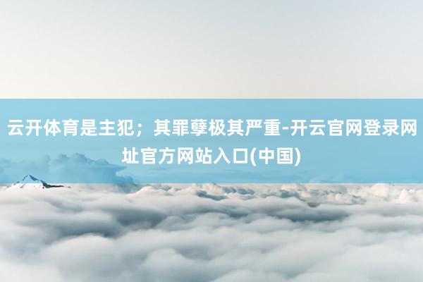 云开体育是主犯；其罪孽极其严重-开云官网登录网址官方网站入口(中国)