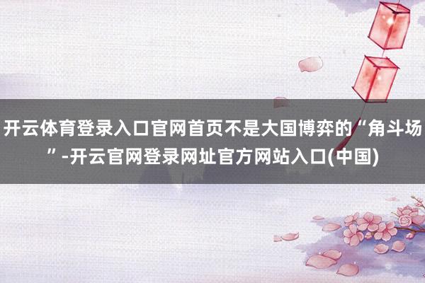 开云体育登录入口官网首页不是大国博弈的“角斗场”-开云官网登录网址官方网站入口(中国)