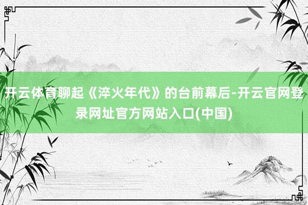 开云体育聊起《淬火年代》的台前幕后-开云官网登录网址官方网站入口(中国)