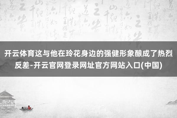 开云体育这与他在玲花身边的强健形象酿成了热烈反差-开云官网登录网址官方网站入口(中国)