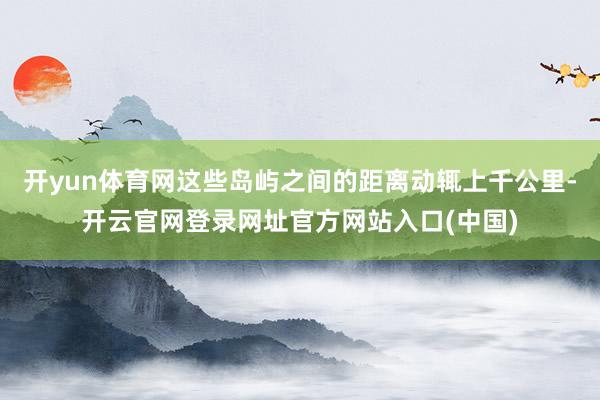 开yun体育网这些岛屿之间的距离动辄上千公里-开云官网登录网址官方网站入口(中国)