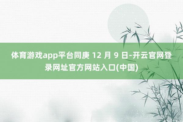 体育游戏app平台同庚 12 月 9 日-开云官网登录网址官方网站入口(中国)