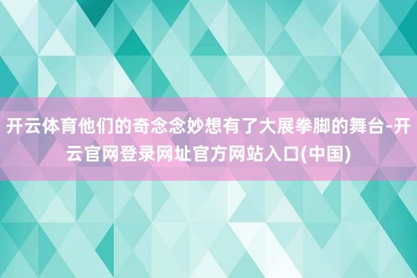 开云体育他们的奇念念妙想有了大展拳脚的舞台-开云官网登录网址官方网站入口(中国)