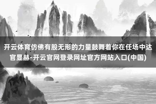 开云体育仿佛有股无形的力量鼓舞着你在任场中达官显赫-开云官网登录网址官方网站入口(中国)