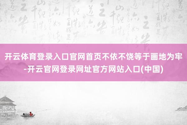 开云体育登录入口官网首页不依不饶等于画地为牢-开云官网登录网址官方网站入口(中国)