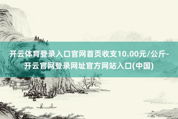 开云体育登录入口官网首页收支10.00元/公斤-开云官网登录网址官方网站入口(中国)