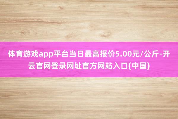 体育游戏app平台当日最高报价5.00元/公斤-开云官网登录网址官方网站入口(中国)