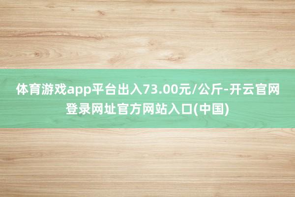 体育游戏app平台出入73.00元/公斤-开云官网登录网址官方网站入口(中国)