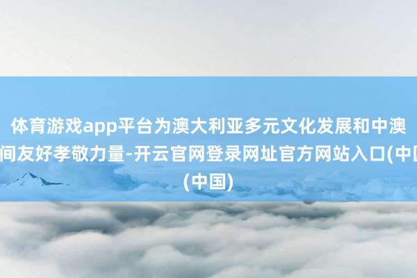 体育游戏app平台为澳大利亚多元文化发展和中澳民间友好孝敬力量-开云官网登录网址官方网站入口(中国)