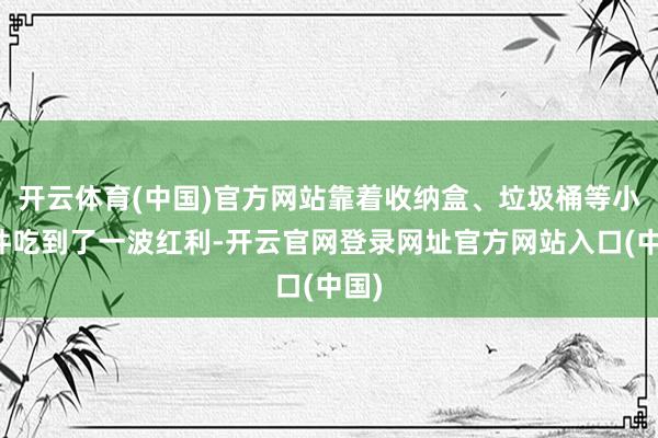 开云体育(中国)官方网站靠着收纳盒、垃圾桶等小物件吃到了一波红利-开云官网登录网址官方网站入口(中国)