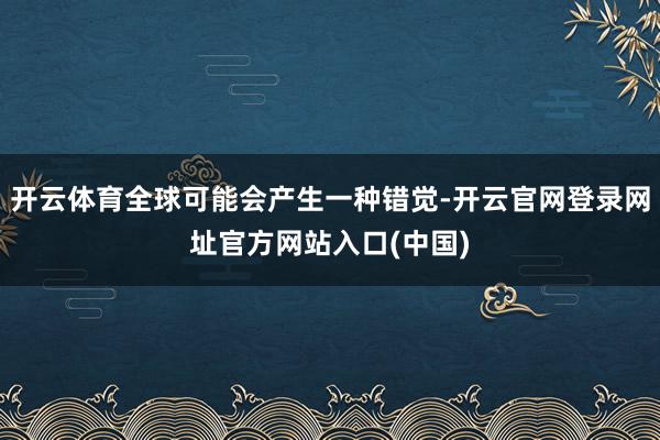 开云体育全球可能会产生一种错觉-开云官网登录网址官方网站入口(中国)