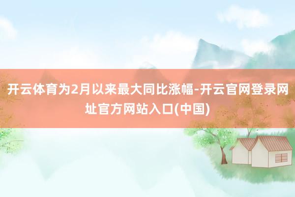 开云体育为2月以来最大同比涨幅-开云官网登录网址官方网站入口(中国)