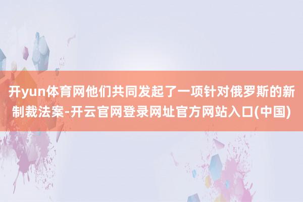 开yun体育网他们共同发起了一项针对俄罗斯的新制裁法案-开云官网登录网址官方网站入口(中国)