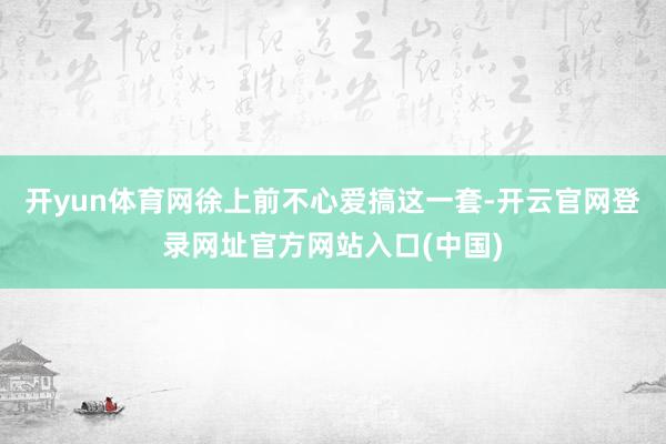 开yun体育网徐上前不心爱搞这一套-开云官网登录网址官方网站入口(中国)