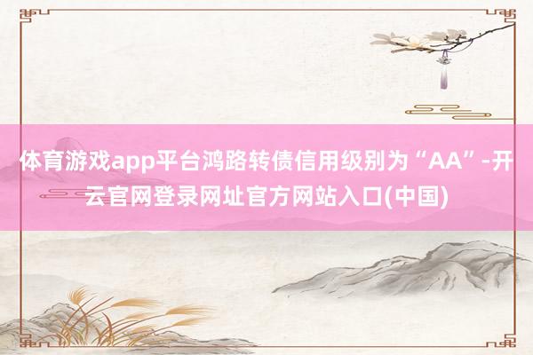 体育游戏app平台鸿路转债信用级别为“AA”-开云官网登录网址官方网站入口(中国)