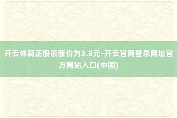 开云体育正股最新价为3.8元-开云官网登录网址官方网站入口(中国)