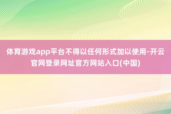 体育游戏app平台不得以任何形式加以使用-开云官网登录网址官方网站入口(中国)