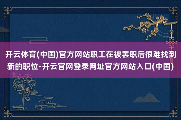 开云体育(中国)官方网站职工在被罢职后很难找到新的职位-开云官网登录网址官方网站入口(中国)