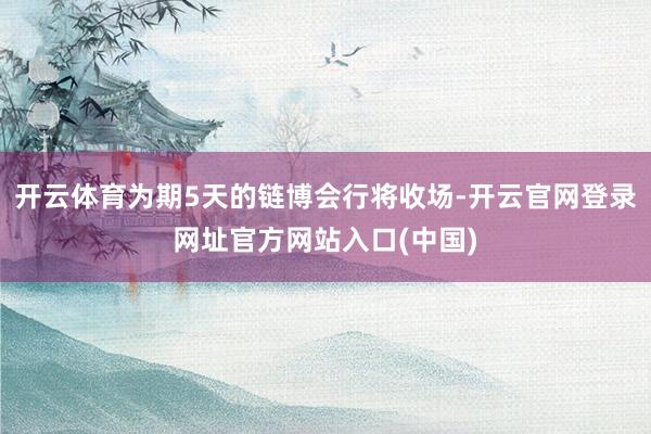 开云体育为期5天的链博会行将收场-开云官网登录网址官方网站入口(中国)