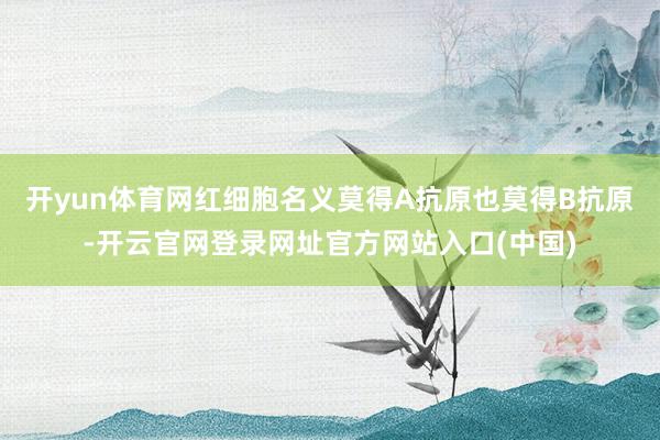 开yun体育网红细胞名义莫得A抗原也莫得B抗原-开云官网登录网址官方网站入口(中国)