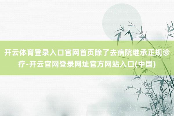 开云体育登录入口官网首页除了去病院继承正规诊疗-开云官网登录网址官方网站入口(中国)