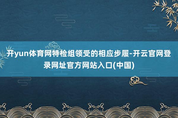 开yun体育网特检组领受的相应步履-开云官网登录网址官方网站入口(中国)