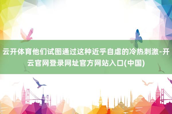 云开体育他们试图通过这种近乎自虐的冷热刺激-开云官网登录网址官方网站入口(中国)