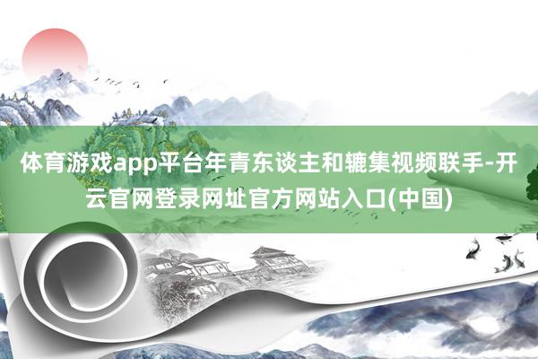 体育游戏app平台年青东谈主和辘集视频联手-开云官网登录网址官方网站入口(中国)