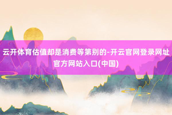 云开体育估值却是消费等第别的-开云官网登录网址官方网站入口(中国)