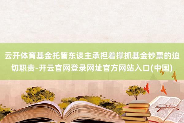 云开体育基金托管东谈主承担着撑抓基金钞票的迫切职责-开云官网登录网址官方网站入口(中国)