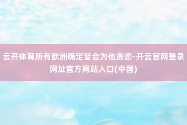 云开体育所有欧洲确定皆会为他贪恋-开云官网登录网址官方网站入口(中国)