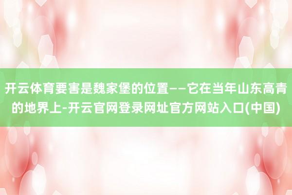 开云体育要害是魏家堡的位置——它在当年山东高青的地界上-开云官网登录网址官方网站入口(中国)