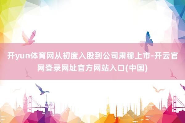 开yun体育网从初度入股到公司肃穆上市-开云官网登录网址官方网站入口(中国)