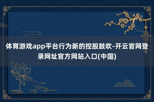 体育游戏app平台　　行为新的控股鼓吹-开云官网登录网址官方网站入口(中国)