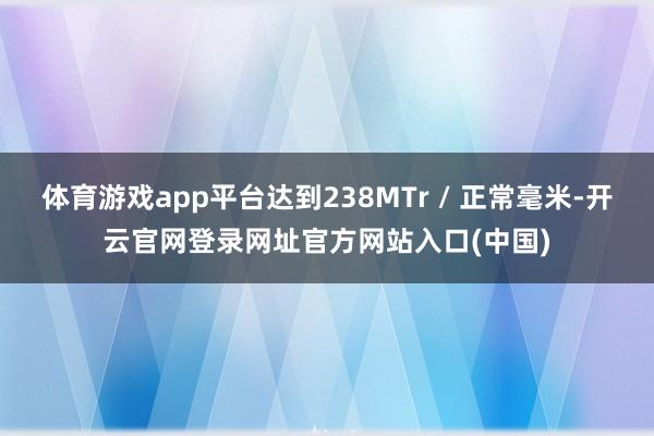 体育游戏app平台达到238MTr / 正常毫米-开云官网登录网址官方网站入口(中国)