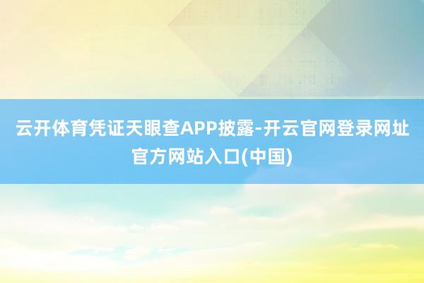 云开体育凭证天眼查APP披露-开云官网登录网址官方网站入口(中国)