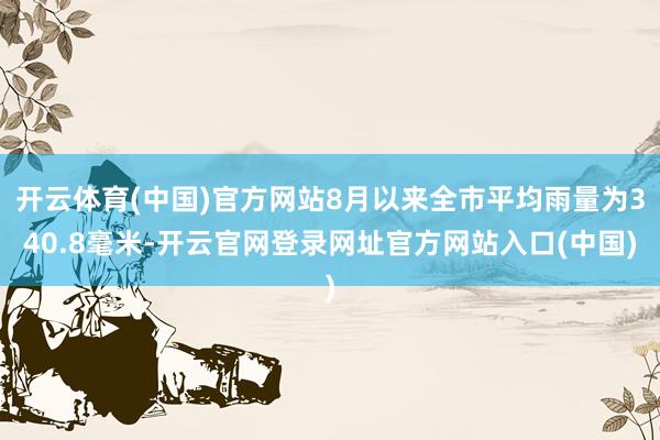 开云体育(中国)官方网站8月以来全市平均雨量为340.8毫米-开云官网登录网址官方网站入口(中国)