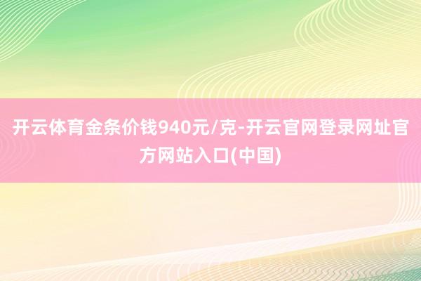 开云体育金条价钱940元/克-开云官网登录网址官方网站入口(中国)