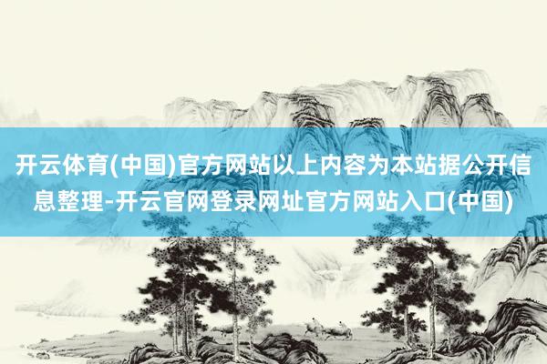 开云体育(中国)官方网站以上内容为本站据公开信息整理-开云官网登录网址官方网站入口(中国)