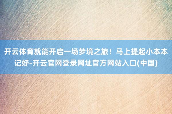开云体育就能开启一场梦境之旅！马上提起小本本记好-开云官网登录网址官方网站入口(中国)