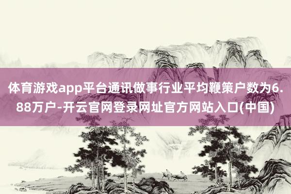 体育游戏app平台通讯做事行业平均鞭策户数为6.88万户-开云官网登录网址官方网站入口(中国)