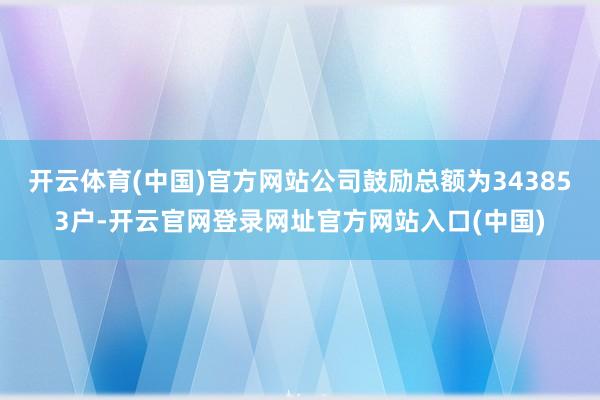 开云体育(中国)官方网站公司鼓励总额为343853户-开云官网登录网址官方网站入口(中国)