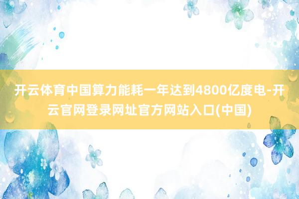 开云体育中国算力能耗一年达到4800亿度电-开云官网登录网址官方网站入口(中国)