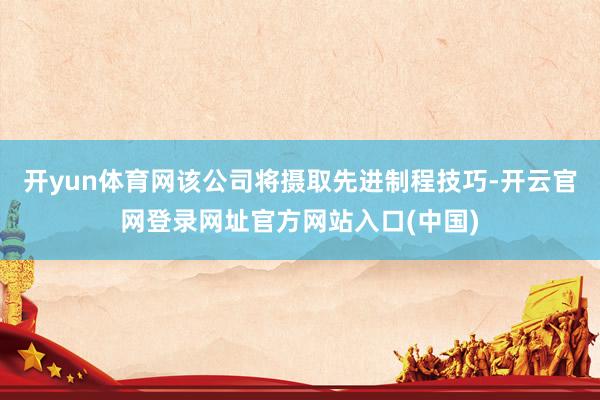 开yun体育网该公司将摄取先进制程技巧-开云官网登录网址官方网站入口(中国)