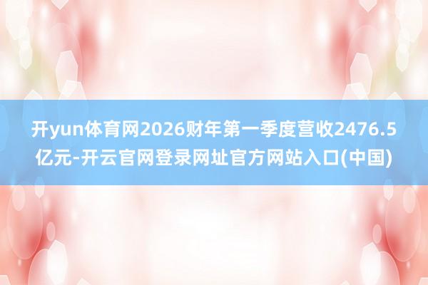 开yun体育网2026财年第一季度营收2476.5亿元-开云官网登录网址官方网站入口(中国)