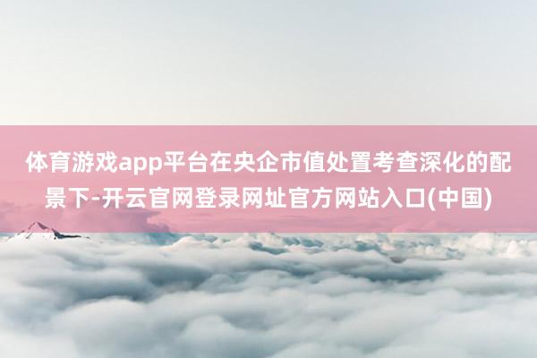 体育游戏app平台　　在央企市值处置考查深化的配景下-开云官网登录网址官方网站入口(中国)